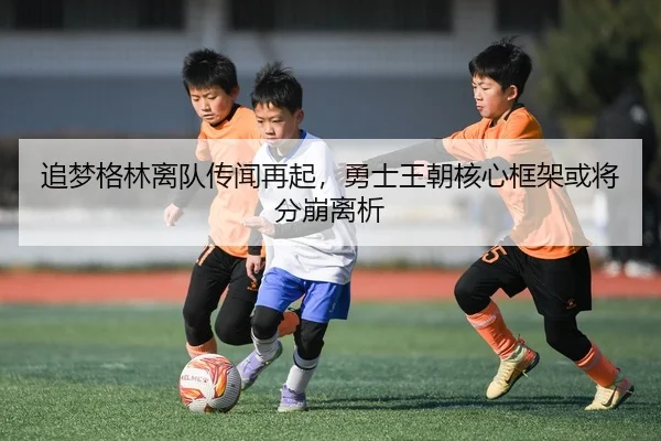 追梦格林离队传闻再起，勇士王朝核心框架或将分崩离析