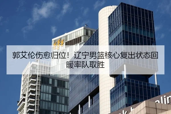 郭艾伦伤愈归位！辽宁男篮核心复出状态回暖率队取胜