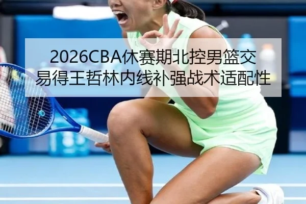 2026CBA休赛期北控男篮交易得王哲林内线补强战术适配性