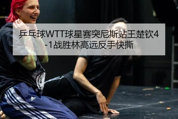 乒乓球WTT球星赛突尼斯站王楚钦4-1战胜林高远反手快撕