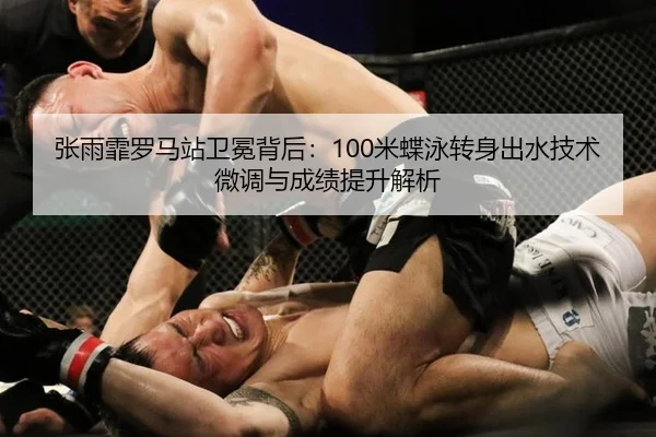 张雨霏罗马站卫冕背后：100米蝶泳转身出水技术微调与成绩提升解析